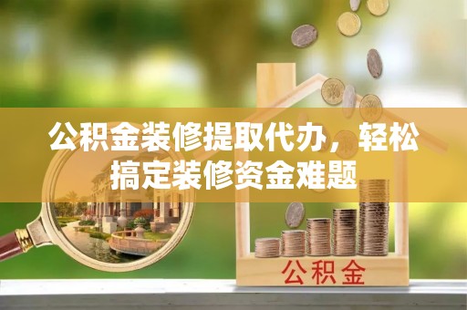 七星关公积金装修提取代办，轻松搞定装修资金难题