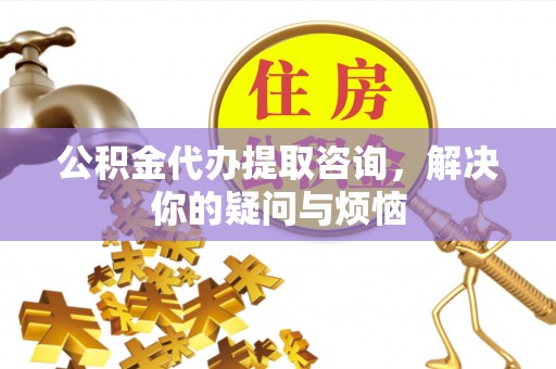 七星关公积金代办提取咨询，解决你的疑问与烦恼