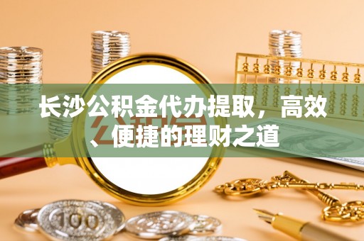 七星关长沙公积金代办提取，高效、便捷的理财之道