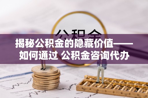 七星关揭秘公积金的隐藏价值——如何通过 公积金咨询代办提取 优化财富管理