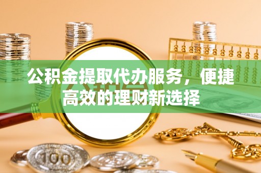 七星关公积金提取代办服务，便捷高效的理财新选择
