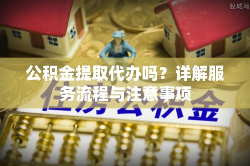 七星关公积金提取代办吗？详解服务流程与注意事项