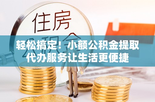 七星关轻松搞定！小额公积金提取代办服务让生活更便捷