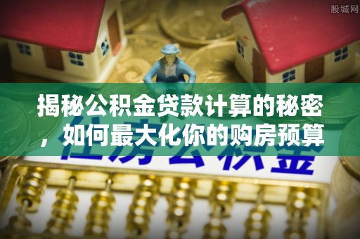 七星关揭秘公积金贷款计算的秘密，如何最大化你的购房预算