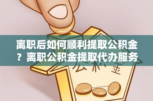 七星关离职后如何顺利提取公积金？离职公积金提取代办服务帮你搞定！