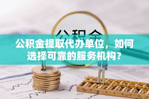 七星关公积金提取代办单位，如何选择可靠的服务机构？