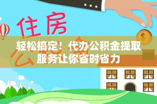 七星关轻松搞定！代办公积金提取服务让你省时省力