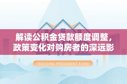 七星关解读公积金贷款额度调整，政策变化对购房者的深远影响