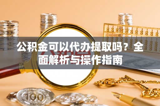 七星关公积金可以代办提取吗？全面解析与操作指南