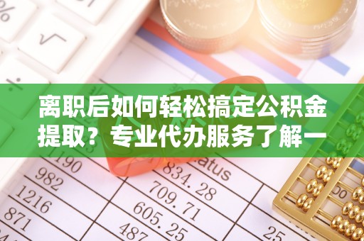 七星关离职后如何轻松搞定公积金提取？专业代办服务了解一下