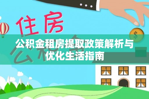 七星关公积金租房提取政策解析与优化生活指南