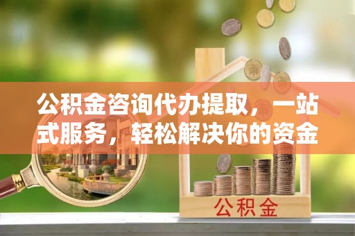 七星关公积金咨询代办提取，一站式服务，轻松解决你的资金难题