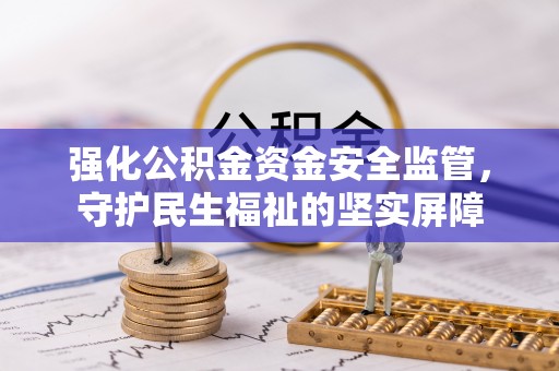 七星关强化公积金资金安全监管，守护民生福祉的坚实屏障