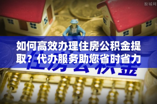 七星关如何高效办理住房公积金提取？代办服务助您省时省力