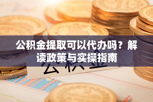 七星关公积金提取可以代办吗？解读政策与实操指南