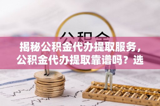 七星关揭秘公积金代办提取服务，公积金代办提取靠谱吗？选择需谨慎