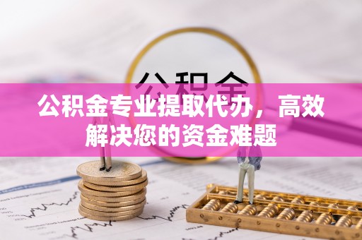 七星关公积金专业提取代办，高效解决您的资金难题