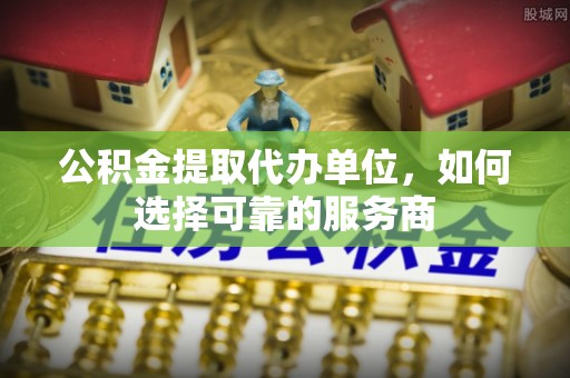 七星关公积金提取代办单位，如何选择可靠的服务商