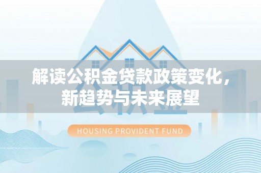 七星关解读公积金贷款政策变化，新趋势与未来展望