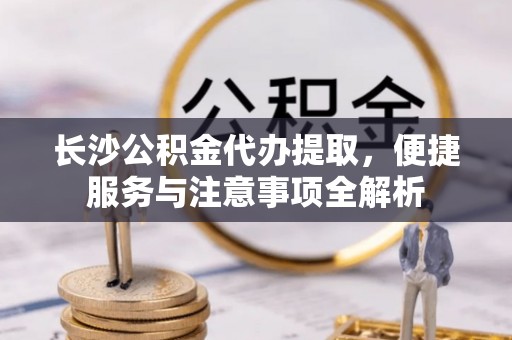 七星关长沙公积金代办提取，便捷服务与注意事项全解析