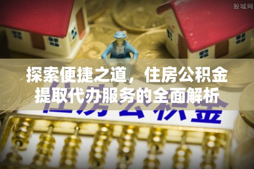 七星关探索便捷之道，住房公积金提取代办服务的全面解析