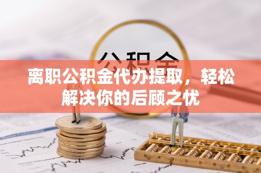 七星关离职公积金代办提取，轻松解决你的后顾之忧