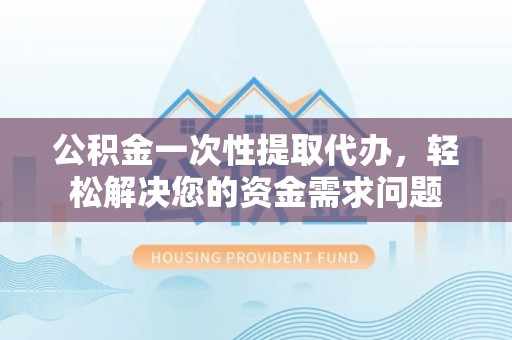 七星关公积金一次性提取代办，轻松解决您的资金需求问题