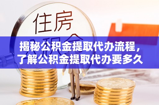 七星关揭秘公积金提取代办流程，了解公积金提取代办要多久的关键因素