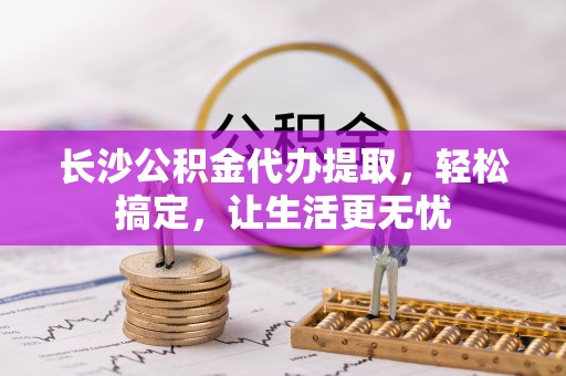 七星关长沙公积金代办提取，轻松搞定，让生活更无忧