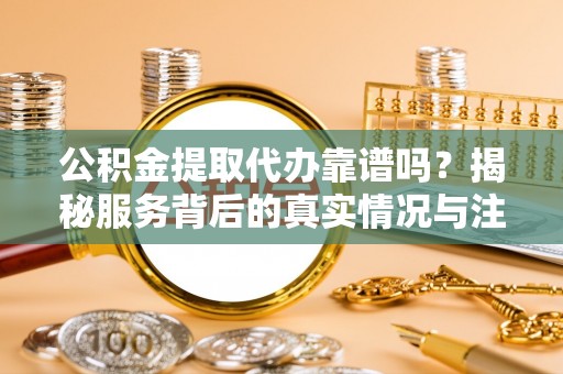 七星关公积金提取代办靠谱吗？揭秘服务背后的真实情况与注意事项