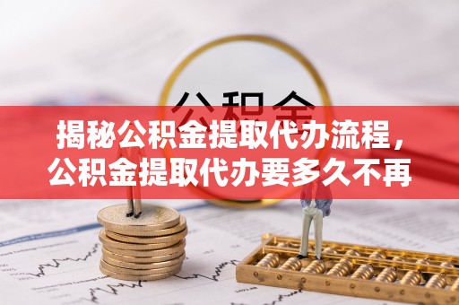 七星关揭秘公积金提取代办流程，公积金提取代办要多久不再是谜题