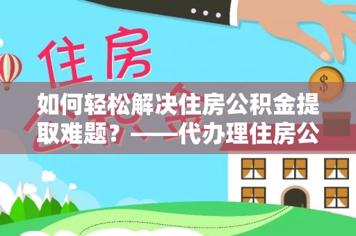 七星关如何轻松解决住房公积金提取难题？——代办理住房公积金提取服务解析