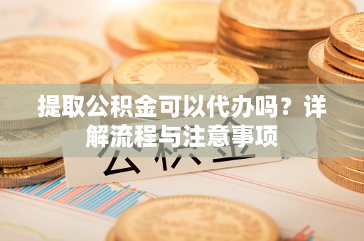 七星关提取公积金可以代办吗？详解流程与注意事项