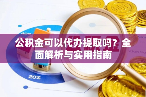 七星关公积金可以代办提取吗？全面解析与实用指南