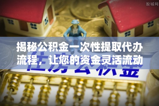 七星关揭秘公积金一次性提取代办流程，让您的资金灵活流动