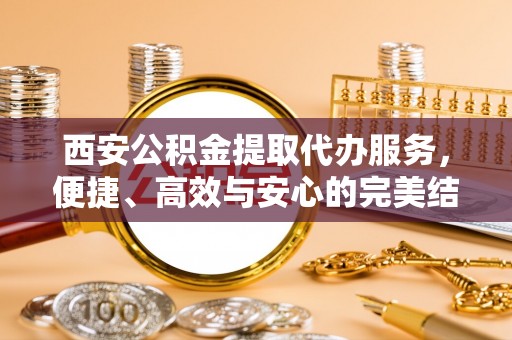 七星关西安公积金提取代办服务，便捷、高效与安心的完美结合