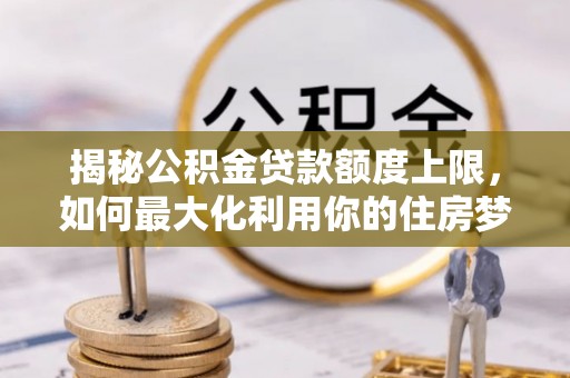 七星关揭秘公积金贷款额度上限，如何最大化利用你的住房梦？