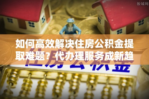 七星关如何高效解决住房公积金提取难题？代办理服务成新趋势