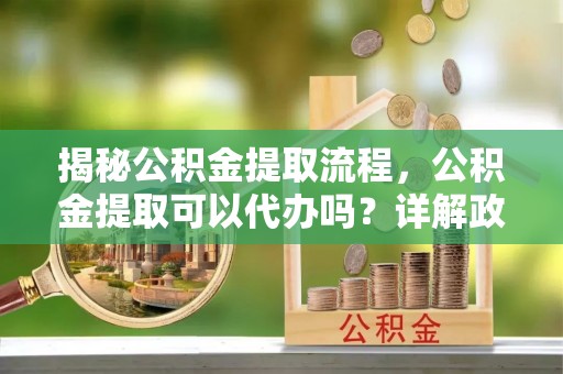 七星关揭秘公积金提取流程，公积金提取可以代办吗？详解政策与实操技巧