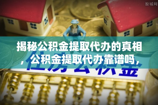七星关揭秘公积金提取代办的真相，公积金提取代办靠谱吗，如何选择专业服务？