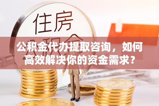 七星关公积金代办提取咨询，如何高效解决你的资金需求？