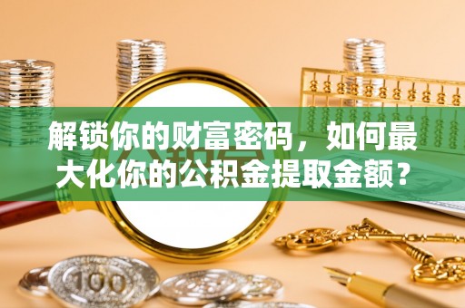 七星关解锁你的财富密码，如何最大化你的公积金提取金额？