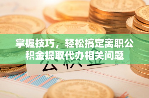 七星关掌握技巧，轻松搞定离职公积金提取代办相关问题