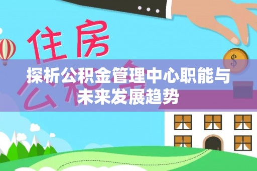 七星关探析公积金管理中心职能与未来发展趋势