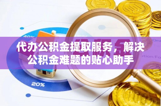 七星关代办公积金提取服务，解决公积金难题的贴心助手
