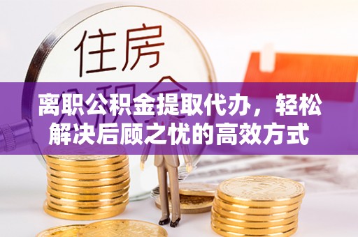 七星关离职公积金提取代办，轻松解决后顾之忧的高效方式
