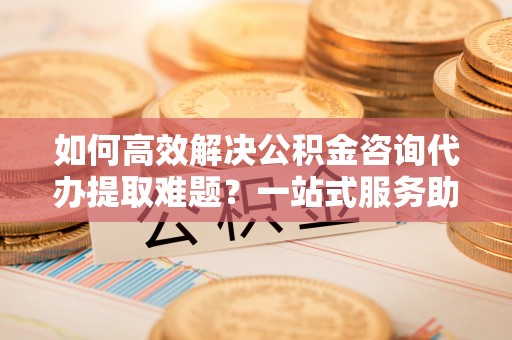 七星关如何高效解决公积金咨询代办提取难题？一站式服务助您轻松搞定
