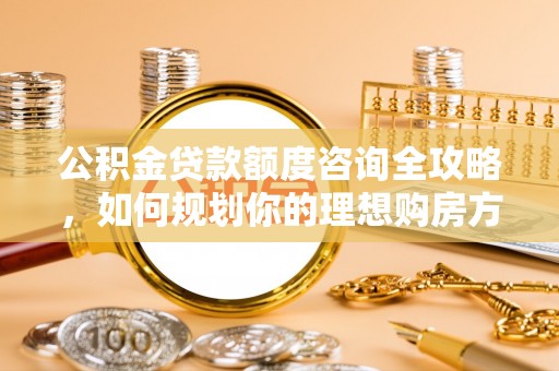 七星关公积金贷款额度咨询全攻略，如何规划你的理想购房方案
