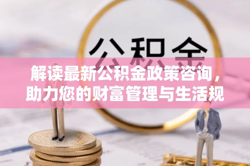 七星关解读最新公积金政策咨询，助力您的财富管理与生活规划