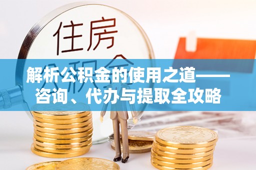 七星关解析公积金的使用之道——咨询、代办与提取全攻略